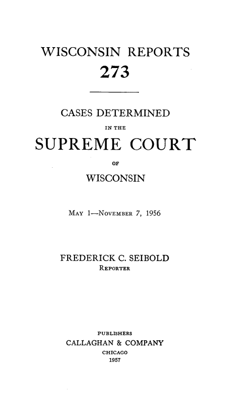 handle is hein.statereports/wirpts0273 and id is 1 raw text is: WISCONSIN REPORTS
273

CASES DETERMINED
IN THE

SUPREME COURT
OF
WISCONSIN
MAY 1-NOVEMBER 7, 1956
FREDERICK C. SEIBOLD
REPORTER
PUBLISHERS
CALLAGHAN & COMPANY
CHICAGO
1957


