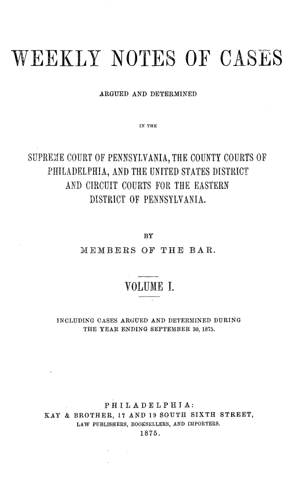 handle is hein.statereports/wklynoc0001 and id is 1 raw text is: 




WEEKLY NOTES OF CASES


                 ARGUED AND DETERMINED


                        IN THE


   SUPRE&1E COUIRT OF PENNSYLVANIA, THE COUNTY COURTS OF
       PHILADELPHIA, AND THE UNITED STATES DISTRICT
          AND CIRCUIT COURTS FOR THE EASTERN
               DISTRICT OF PENNSYLVANIA.



                         BY
             IMEMBERS OF THE BAR.


               VOLUME I.


  INCLUDING CASES ARGUED AND DETERMINED DURING
       THE YEAR ENDING SEPTEMBER 30, 1875.







           P H IL A DEL PH IA:
KAY & BROTHER, 17 AND 19 SOUTH SIXTH STREET,
      LAW PUBLISHERS, BOOKSELLERS, AND IMPORTERS.
                  1875.


