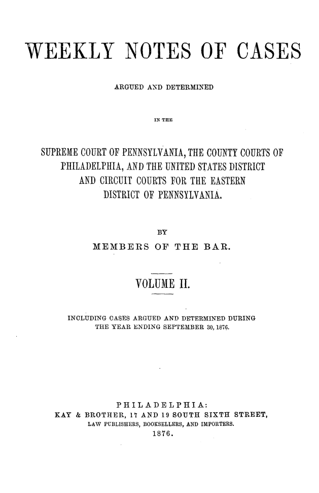 handle is hein.statereports/wklynoc0002 and id is 1 raw text is: 




WEEKLY NOTES OF CASES


                 ARGUED AND DETERMINED


                        IN THE


   SUPREHE COURT OF PENNSYLVANIA, THE COUNTY COURTS OF
       PHILADELPHIA, AND THE UNITED STATES DISTRICT
          AND CIRCUIT COURTS FOR THE EASTERN
               DISTRICT OF PENNSYLVANIA.



                         BY


       MEMBERS OF THE BAR.



               VOLUME II.


  INCLUDING CASES ARGUED AND DETERMINED DURING
       THE YEAR ENDING SEPTEMBER 30, 1876.







           PHILADELPHIA:
KAY & BROTHER, 17 AND 19 SOUTH SIXTH STREET,
      LAW PUBLISHERS, BOOKSELLERS, AND IMPORTERS.
                  1876.


