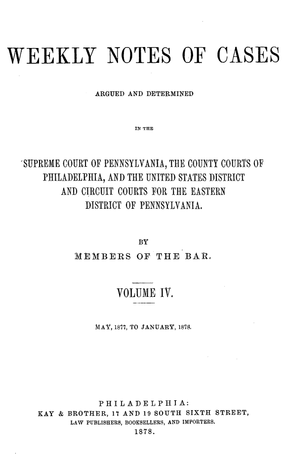 handle is hein.statereports/wklynoc0004 and id is 1 raw text is: 




WEEKLY NOTES OF CASES


                ARGUED AND DETERMINED


                       IN THE



   SUPREME COURT OF PENNSYLVANIA, THE COUNTY COURTS OF
       PHILADELPHIA, AND THE UNITED STATES DISTRICT
          AND CIRCUIT COURTS FOR THE EASTERN
              DISTRICT OF PENNSYLVANIA.


                        BY


       MEMBERS OF THE BAR.



              VOLUME IV.


          MAV, 1877, TO SANUARY, 1878.






          PHILADELPHIA:
KAY & BROTHER, 17 AND 19 SOUTH SIXTH STREET,
      LAW PUBLISHERS, BOOKSELLERS, AND IMPORTERS.
                  1878.


