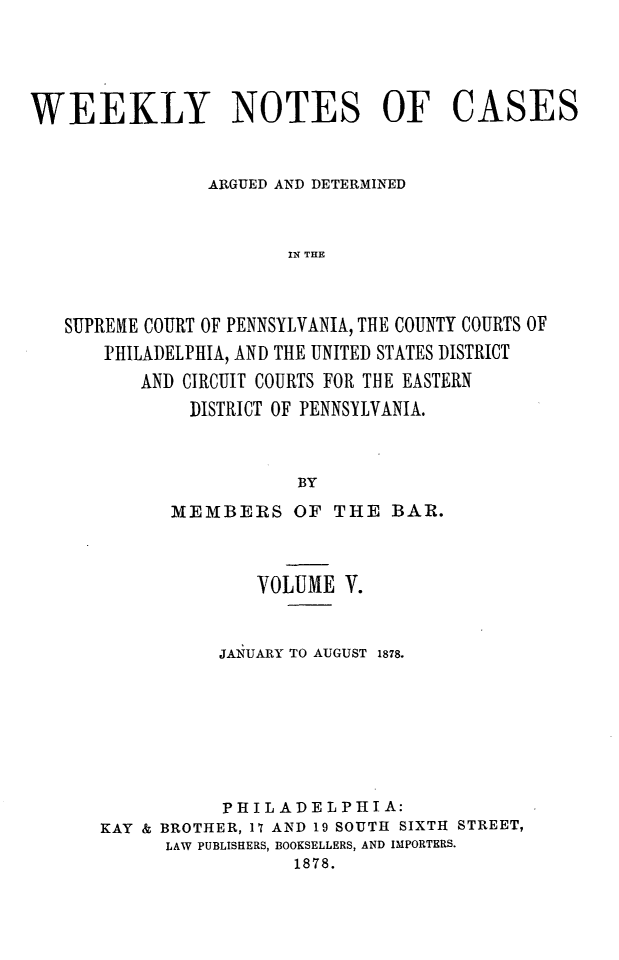 handle is hein.statereports/wklynoc0005 and id is 1 raw text is: 




WEEKLY NOTES OF CASES


                ARGUED AND DETERMINED


                       IN THE



   SUPREME COURT OF PENNSYLVANIA, THE COUNTY COURTS OF
       PHILADELPHIA, AND THE UNITED STATES DISTRICT
          AND CIRCUIT COURTS FOR THE EASTERN
              DISTRICT OF PENNSYLVANIA.


                        BY


      MEMBERS OF THE BAR.



              VOLUME V.


           JAIUARY TO AUGUST 1878.







           PHILADELPIA:
KAY & BROTHER, 17 AND 19 SOUTH SIXTH STREET,
      LAW PUBLISHERS, BOOKSELLERS, AND IMPORTERS.
                 1878.



