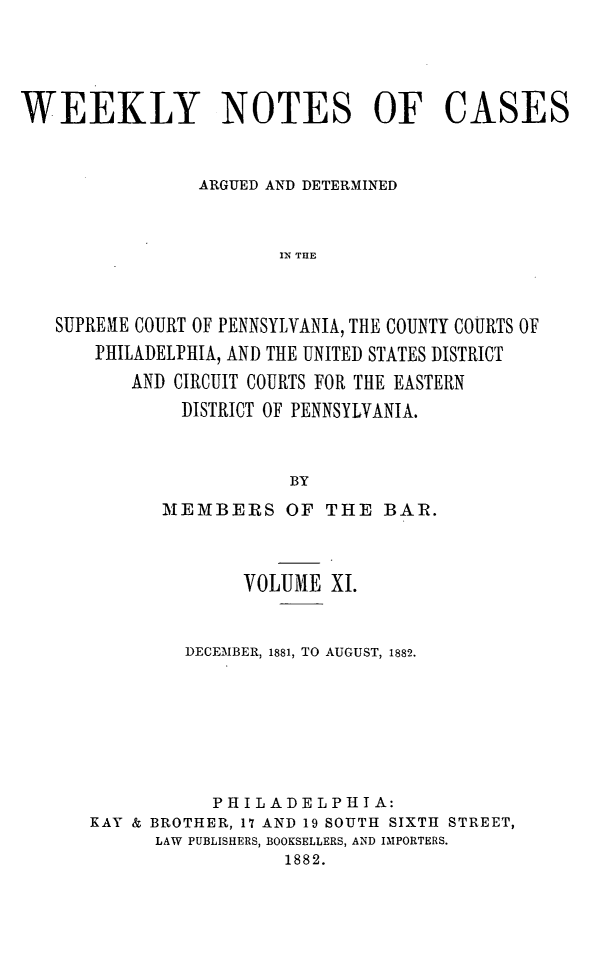 handle is hein.statereports/wklynoc0011 and id is 1 raw text is: 




WEEKLY NOTES OF CASES


                ARGUED AND DETERMINED


                       IN THE



   SUPREME COURT OF PENNSYLVANIA, THE COUNTY COURTS OF
       PHILADELPHIA, AND THE UNITED STATES DISTRICT
          AND CIRCUIT COURTS FOR THE EASTERN
               DISTRICT OF PENNSYLVANIA.


                        BY


       MEMBERS OF THE BAR.



              VOLUME XI.


         DECEMBER, 1881, TO AUGUST, 1882.







           PHILADELPHIA:
KAY & BROTHER, 17 AND 19 SOUTH SIXTH STREET,
      LAW PUBLISHERS, BOOKSELLERS, AND IMPORTERS.
                  1882.


