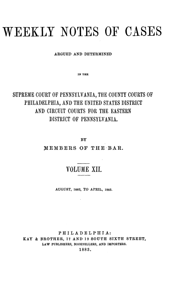 handle is hein.statereports/wklynoc0012 and id is 1 raw text is: 




WEEKLY NOTES OF CASES


                ARGUED AND DETERMINED


                        I1N THE



   SUPREAIE COURT OF PENNSYLVANIA, THE COUNTY COURTS OF
       PHILADELPHIA, AND THE UNITED STATES DISTRICT
          AND CIRCUIT COURTS FOR THE EASTERN
               DISTRICT OF PENNSYLVANIA.


                         BY


      MEMBERS OF THE -BAR.



             VOLUME XII.


          AUGUST, 1882, TO APRIL, 1883.






          PHILADELPHIA:
KAY & BROTHER, 17 AND 19 SOUTH SIXTH STREET,
      LAW PUBLISHERS, BOOKSELLERS, AND IMPORTERS.
                  1883.


