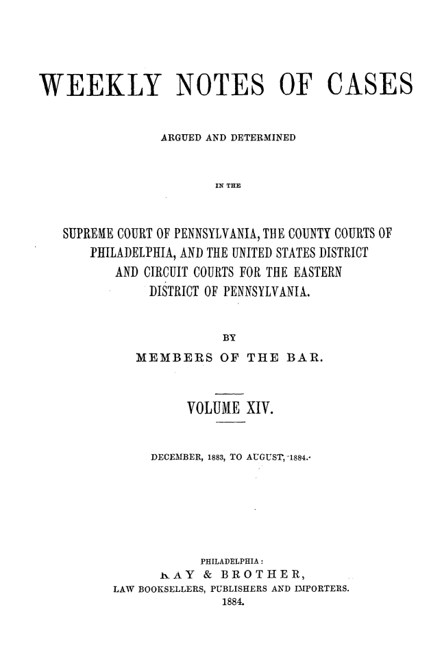handle is hein.statereports/wklynoc0014 and id is 1 raw text is: 





WEEKLY NOTES OF CASES


                ARGUED AND DETERMINED


                       IN THE


   SUPRENE COURT OF PENNSYLVANIA, THE COUNTY COURTS OF
       PHILADELPHIA, AND THE UNITED STATES DISTRICT
          AND CIRCUIT COURTS FOR THE EASTERN
              DISTRICT OF PENNSYLVANIA.


                        BY


   MEMBERS OF THE BAR.



          VOLUME XIV.


     DECEMBER, 1883, TO AUGUST, 184.-






           PHILADELPHIA:
      hAY & BROTHER,
LAW BOOKSELLERS, PUBLISHERS AND IMPORTERS.
              1884.


