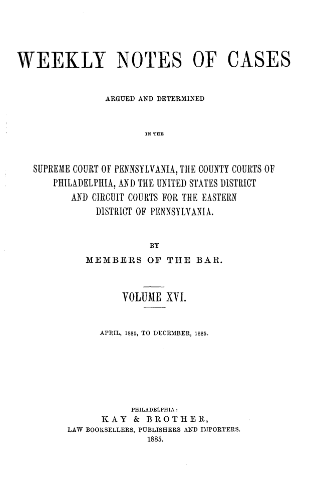 handle is hein.statereports/wklynoc0016 and id is 1 raw text is: 




WEEKLY NOTES OF CASES


                ARGUED AND DETERMINED


                       IN THE


   SUPREME COURT OF PENNSYLVANIA, TtlE COUNTY COURTS OF
       PHILADELPHIA, AND THE UNITED STATES DISTRICT
          AND CIRCUIT COURTS FOR THE EASTERN
              DISTRICT OF PENNSYLVANIA.


                        BY


   MEMBERS OF THE BAR.



          VOLUME XVI.


      APRIL, 1885, TO DECEMBER, 1885.







           PHILADELPHIA:
      KAY & BROTHER,
LAW BOOKSELLERS, PUBLISHERS AND IMPORTERS.
              1885.


