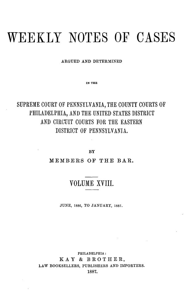 handle is hein.statereports/wklynoc0018 and id is 1 raw text is: 




WEEKLY NOTES OF CASES


                ARGUED AND DETERMINED


                       IN THE



   SUPREME COURT OF PENNSYLVANIA, THE COUNTY COURTS OF
      PHILADELPHIA, AND THE UNITED STATES DISTRICT
          AND CIRCUIT COURTS FOR THE EASTERN
              DISTRICT OF PENNSYLVANIA.


                        BY


   MEMBERS OF THE BAR.



         VOLUME XVIII.


      JUNE, 1886, TO JANUARY, 1887.







           PHILADELPHIA:
      KAY   & BROTHER,
LAW BOOKSELLERS, PUBLISHERS AND IPORTERS.
              1887.


