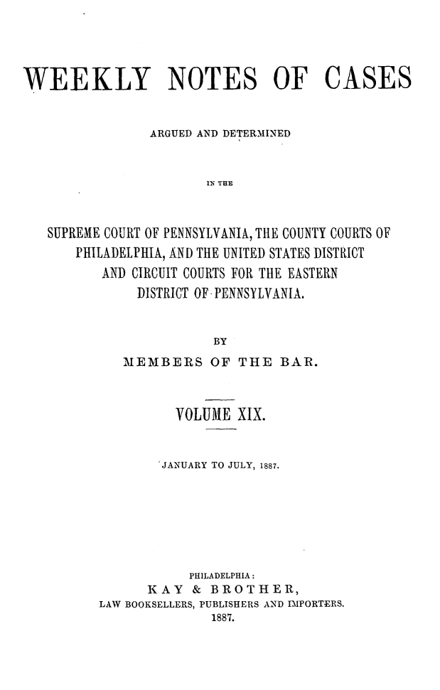 handle is hein.statereports/wklynoc0019 and id is 1 raw text is: 




WEEKLY NOTES OF CASES


                ARGUED AND DETERMINED


                       IN THE


   SUPREME COURT OF PENNSYLVANIA, THE COUNTY COURTS OF
       PHILADELPHIA, AND THE UNITED STATES DISTRICT
          AND CIRCUIT COURTS FOR THE EASTERN
              DISTRICT OF* PENNSYLVANIA.


                        BY


   MEMBERS OF THE BAR.



          VOLUME XIX.


        JANUARY TO JULY, 1887.







           PHILADELPHIA:
      KAY & BROTHER,
LAW BOOKSELLERS, PUBLISHERS AND IMPORTERS.
              1887.


