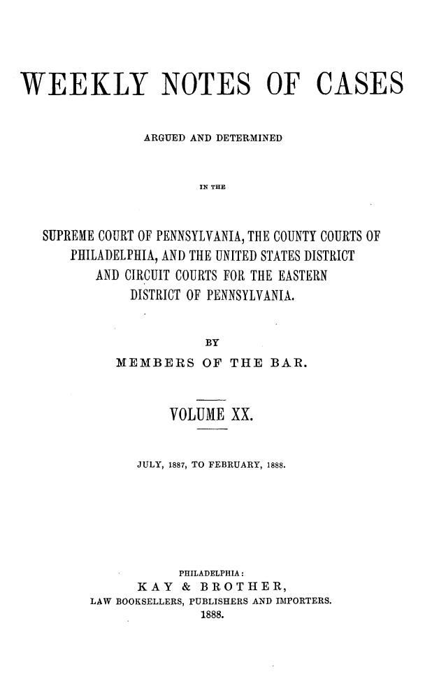 handle is hein.statereports/wklynoc0020 and id is 1 raw text is: 




WEEKLY NOTES OF CASES


                ARGUED AND DETERMINED


                       IN THE



   SUPREME COURT OF PENNSYLVANIA, THE COUNTY COURTS OF
      PHILADELPHIA, AND THE UNITED STATES DISTRICT
          AND CIRCUIT COURTS FOR THE EASTERN
              DISTRICT OF PENNSYLVANIA.


                        BY


   MEMBERS OF THE BAR.



          VOLUME XX.


      JULY, 1887, TO FEBRUARY, 1888.







           PHILADELPHIA:
      KAY   & BROTHER,
LAW BOOKSELLERS, PUBLISHERS AND IMPORTERS.
              1888.


