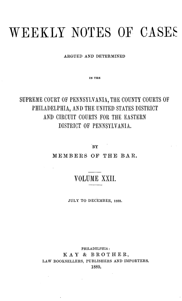 handle is hein.statereports/wklynoc0022 and id is 1 raw text is: 




WEEKLY NOTES OF CASES


                ARGUED AND DETERMINED


                       IN THE



   SUPREME COURT OF PENNSYLVANIA, THE COUNTY COURTS OF
       PHILADELPHIA, AND THE UNITED STATES DISTRICT
          AND CIRCUIT COURTS FOR THE EASTERN
              DISTRICT OF PENNSYLVANIA.


                        BY


   MEMBERS OF THE BAR.



         VOLUME XXII.


       JULY TO DECEMBER, 1888.







           PHILADELPHIA:
      KAY & BROTHER,
LAW BOOKSELLERS, PUBLISHERS AND IMPORTERS.
              1889.


