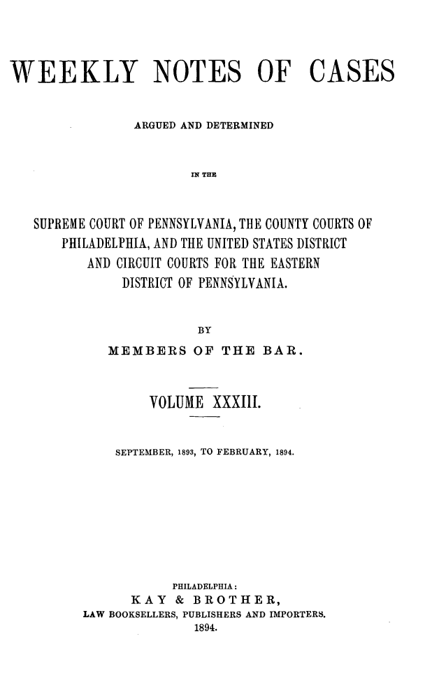 handle is hein.statereports/wklynoc0033 and id is 1 raw text is: 




WEEKLY NOTES OF CASES


                ARGUED AND DETERMINED


                       IN THE



   SUPREME COURT OF PENNSYLVANIA, THE COUNTY COURTS OF
       PHILADELPHIA, AND THE UNITED STATES DISTRICT
          AND CIRCUIT COURTS FOR THE EASTERN
              DISTRICT OF PENNSYLVANIA.


                        BY


   MEMBERS OF THE BAR.



        VOLUME XXXIII.


    SEPTEMBER, 1893, TO FEBRUARY, 1894.









           PHILADELPHIA:
      KAY & BROTHER,
LAW BOOKSELLERS, PUBLISHERS AND IMPORTERS.
              1894.


