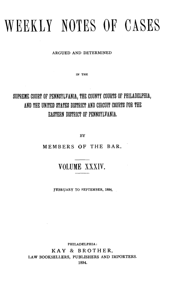 handle is hein.statereports/wklynoc0034 and id is 1 raw text is: 



WEEKLY NOTES OF CASES


                 ARGUED AND DETERMINED


                         IN THE



   SUPREME COURT OF PENNSYLVANIA, THE COUNTY COURTS OF PHILADELPHIA,
       AND THE UNITED STATES DISTRICT AND CIRCUIT COURTS FOR THE
               EASTERN DISTRICT OF PENNSYLVANIA,


                          BY


     MEMBERS OF THE BAR.


          VOLUME XXXIV.


          FEBRUARY TO SEPTEMBER, 1894,








              PHILADELPHIA:
        KAY & BROTHER,
LAW BOOKSELLERS, PUBLISHERS AND IMPORTERS.
                 1894.


