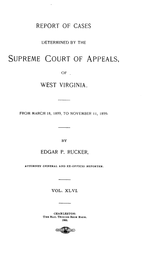 handle is hein.statereports/wvascap0046 and id is 1 raw text is: REPORT OF CASES
DETERMINED BY THE
SUPREME COURT OF APPEALS,
OF
WEST VIRGINIA.
FROM MARCH 18, 1899. TO NOVEMBER 11, 1899.
BY
EDGAR P. RUCKER,
ATTORNEY GENERAL AND EX-OFFICIO REPORTER.
VOL. XLVI.
CHARLESTON:
THE MAIL TRIBUNE BOOK RooM.
1900.
UNIN L t


