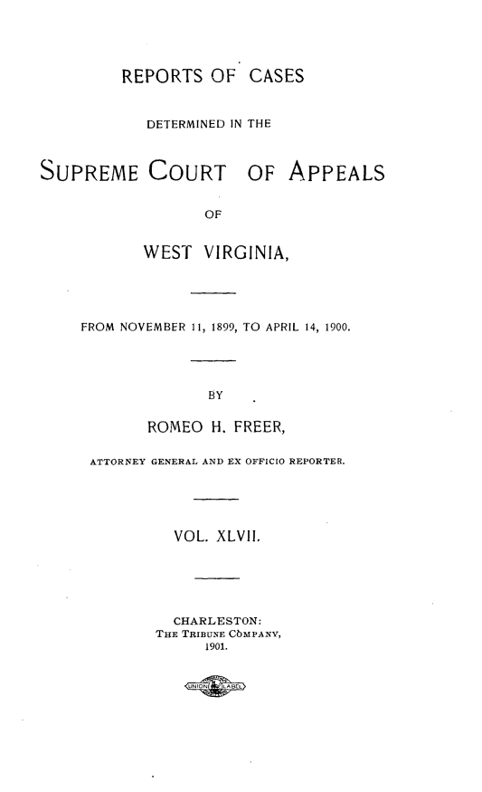 handle is hein.statereports/wvascap0047 and id is 1 raw text is: REPORTS OF CASES
DETERMINED IN THE
SUPREME COURT OF APPEALS
OF
WEST VIRGINIA,

FROM NOVEMBER 11, 1899, TO APRIL 14, 1900.
BY
ROMEO H. FREER,
ATTORNEY GENERAL AND EX OFFICIO REPORTER.
VOL. XLVII.
CHARLESTON:
THE TRIBUNE CbMPANYV,
1901.


