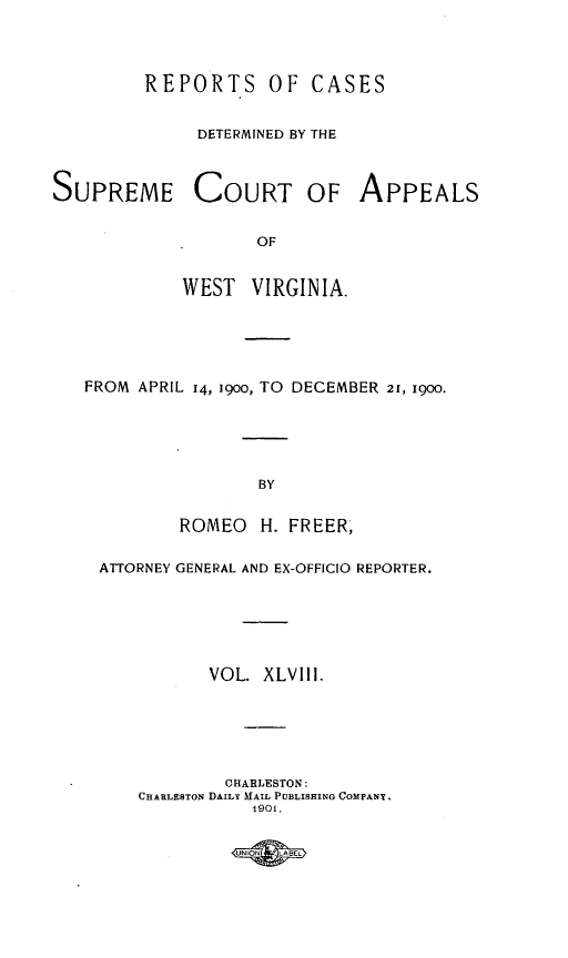 handle is hein.statereports/wvascap0048 and id is 1 raw text is: REPORTS OF CASES
DETERMINED BY THE
SUPREME COURT OF APPEALS
OF
WEST VIRGINIA.

FROM APRIL 14, 19oo, TO DECEMBER 21, 1900.
BY
ROMEO      H. FREER,
ATTORNEY GENERAL AND EX-OFFICIO REPORTER.
VOL. XLVIII.
CHARLESTON:
CHARLE8TON DAILY MAIL PUBLISHING COMPANY.
1901.

UNIN     LBE


