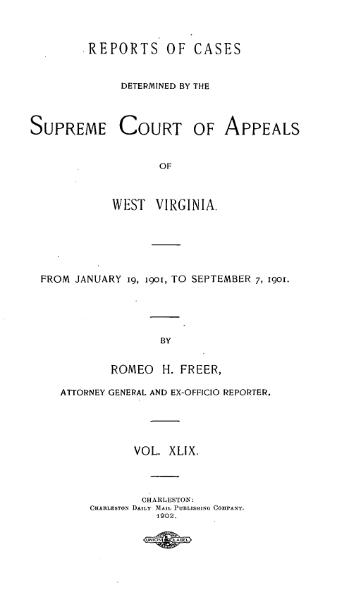 handle is hein.statereports/wvascap0049 and id is 1 raw text is: .REPORTS OF CASES
DETERMINED BY THE

SUPREME COURT OF APPEALS
OF
WEST  VIRGINIA.

FROM JANUARY i9, 190I, TO SEPTEMBER 7, 1901.
BY
ROMEO H. FREER,
ATTORNEY GENERAL AND EX-OFFICIO REPORTER.
VOL. XLIX.
CHARLESTON:
CHARLESTON DAILY IAIL PUBLISHING COMdPANY.
1902.

UNIN     LBE


