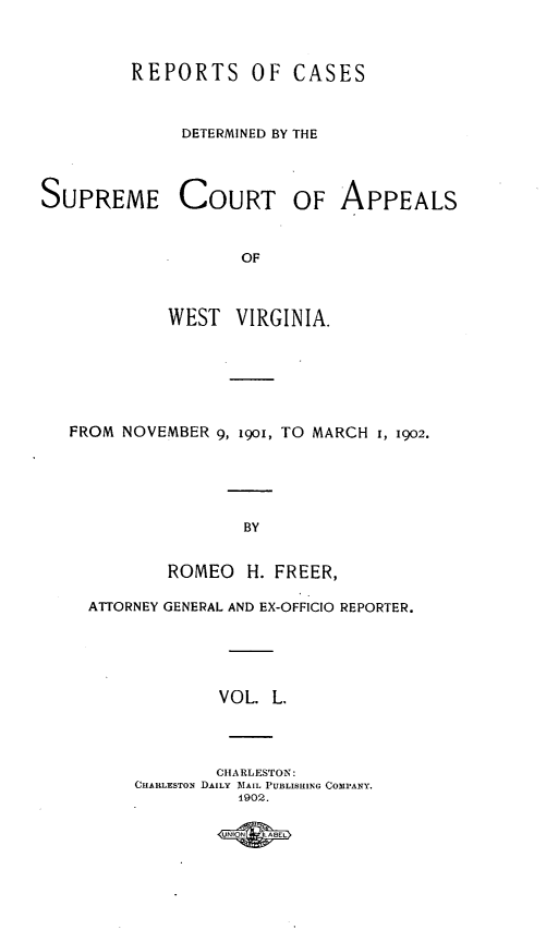 handle is hein.statereports/wvascap0050 and id is 1 raw text is: SUPREI

FROM P

REPORTS OF CASES
DETERMINED BY THE
ME COURT OF APPEALS
OF
WEST VIRGINIA.
'OVEMBER 9, i9oi, TO MARCH 1, 1902.

BY
ROMEO     H. FREER,
ATTORNEY GENERAL AND EX-OFFICIO REPORTER.
VOL. L.
CHARLESTON:
CHABLESTON DAILY MAIL PUBLISHING COIPANY.
1902.


