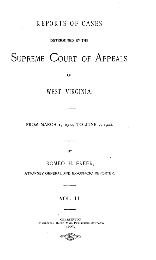 handle is hein.statereports/wvascap0051 and id is 1 raw text is: REPORTS OF CASES
DETERMINED BY THE

SUPREME COURT OF APPEALS
OF
WEST VIRGINIA.

FROM MARCH 1, 1002, TO JUNE 7, 1902.
BY
ROMEO H. FREER,
ATTORNEY GENERAL AND EX-OFFICIO REPORTER.
VOL. LI.
CHARLESTON:
CHARLESTON DAILY AIAIL PUBLISHING COFANY.
1902.



