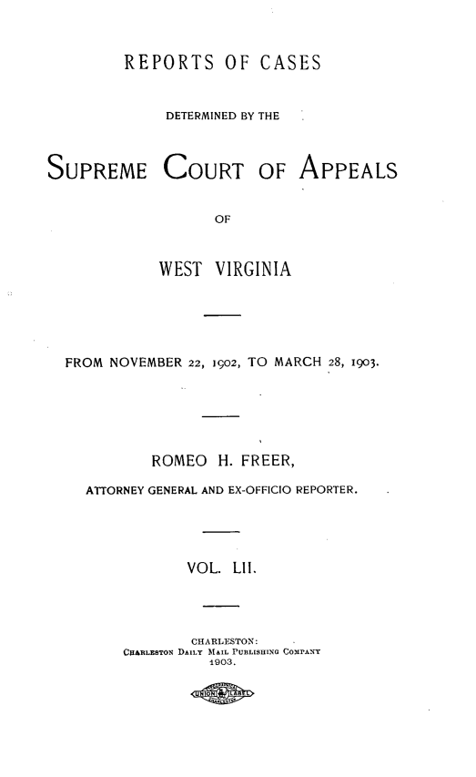 handle is hein.statereports/wvascap0052 and id is 1 raw text is: REPORTS OF CASES
DETERMINED BY THE

SUPREME COURT OF
OF
WEST VIRGINIA

APPEALS

FROM NOVEMBER 22, 1902, TO MARCH 28, 1903.
ROMEO     H. FREER,
ATTORNEY GENERAL AND EX-OFFICIO REPORTER.
VOL. LII.
CHARLESTON:
CH&RLESTON DAILY MAIL PUBLISHING COIPANY
1903.


