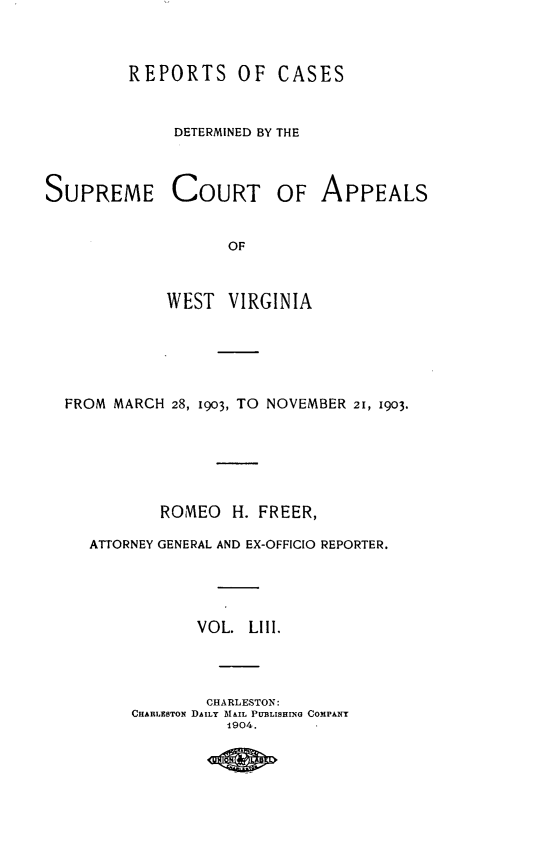 handle is hein.statereports/wvascap0053 and id is 1 raw text is: REPORTS OF CASES
DETERMINED BY THE
SUPREME COURT OF APPEALS
OF
WEST VIRGINIA

FROM MARCH 28, 1903, TO NOVEMBER 21, 1903.
ROMEO H. FREER,
ATTORNEY GENERAL AND EX-OFFICIO REPORTER.
VOL. L11I.
CHARLESTON:
CHARLESTON DAILY MAIL PU13LISHING COMPANY
1904.


