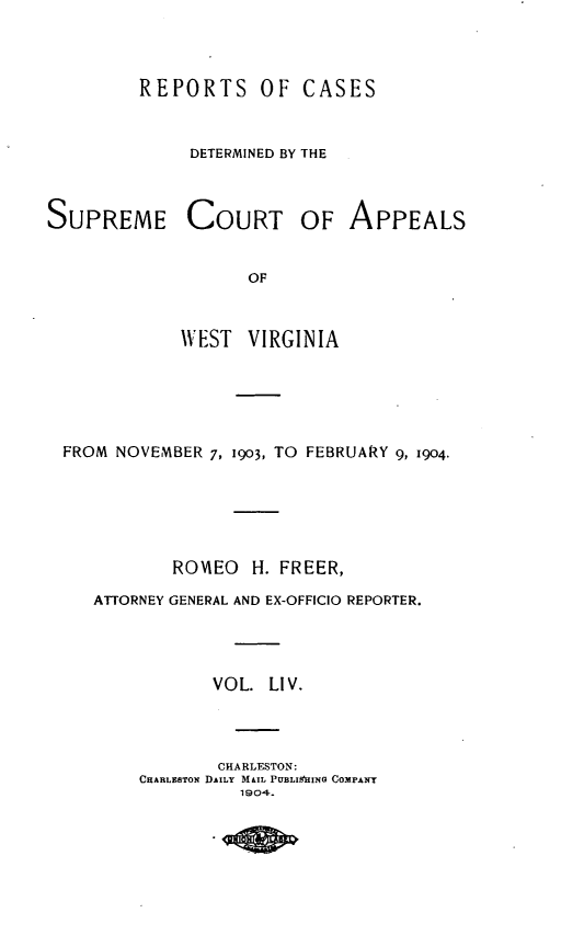 handle is hein.statereports/wvascap0054 and id is 1 raw text is: REPORTS OF CASES
DETERMINED BY THE

SUPREME COURT

OF APPEALS

OF
VEST VIRGINIA

FROM NOVEMBER 7, 1903, TO FEBRUARY 9, 1904.
ROVIEO    H. FREER,
ATTORNEY GENERAL AND EX-OFFICIO REPORTER.
VOL. LIV.
CHARLESTON:
CHARLESTON DAILY MAIL PUBLIHING COMPANT
1904.


