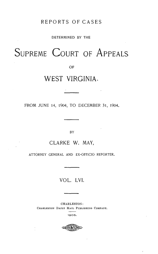 handle is hein.statereports/wvascap0056 and id is 1 raw text is: REPORTS OF CASES

DETERMINED BY THE
SUPREME COURT OF APPEALS
OF
WEST VIRGINIA.

FROM JUNE 14, 1904, TO DECEMBER 31, 1904.
BY
CLARKE W. MAY,
ATTORNEY GENERAL AND EX-OFFICIO REPORTER.
VOL. LVI.
CHARLESTON:
CHARLESTON DAILY MAIL PUBLISHING COMPANY.
1905.



