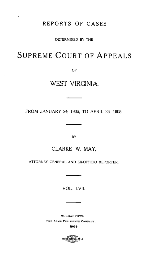 handle is hein.statereports/wvascap0057 and id is 1 raw text is: REPORTS OF CASES
DETERMINED BY THE
SUPREME COURT OF APPEALS
OF
WEST VIRGINIA.
FROM JANUARY 24, 1905, TO APRIL 25, 1905.
BY
CLARKE W. MAY,
ATTORNEY GENERAL AND EX-OFFICIO REPORTER.
VOL. LVII.
MORGANTOWN:
THE ACME PUBLISHING COMPANY.
1906
UNOND  DE



