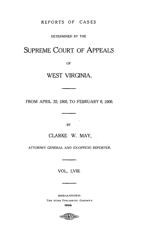 handle is hein.statereports/wvascap0058 and id is 1 raw text is: REPORTS OF       CASES
DETERMINED BY THE
SUPREME COURT OF APPEALS
OF
WEST VIRGINIA.
FROM APRIL 25, 1905, TO FEBRUARY 6, 1906.
BY
CLARKE W. MAY,
ATTORNEY GENERAL AND EX-OFFICIO REPORTER.,
VOL.. LVIII.
MORGANTOWN:
THE ACmE PUBLISHING COMPANY.
1906
UNIN  LBE


