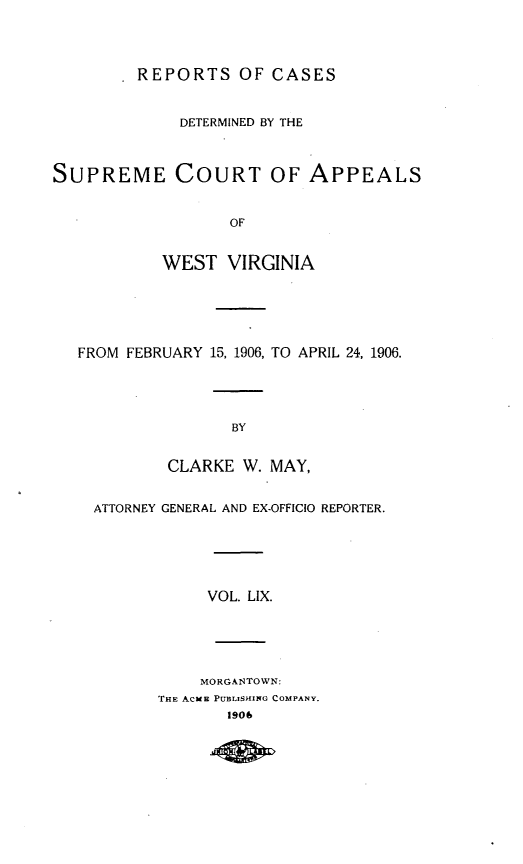 handle is hein.statereports/wvascap0059 and id is 1 raw text is: REPORTS OF CASES
DETERMINED BY THE
SUPREME COURT OF APPEALS
OF
WEST VIRGINIA
FROM FEBRUARY 15, 1906, TO APRIL 24, 1906.
BY
CLARKE W. MAY,
ATTORNEY GENERAL AND EX-OFFICIO REPORTER.
VOL. LIX.
MORGANTOWN:
THE ACME PUBLISHING COMPANY.
1906


