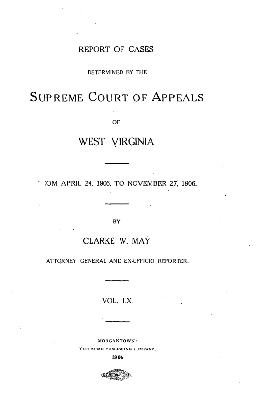 handle is hein.statereports/wvascap0060 and id is 1 raw text is: REPORT OF CASES
DETERMINED BY THE
SUPREME COURT OF APPEALS
OF
WEST VIRGINIA
-OM APRIL 24, 1906, TO NOVEMBER 27, 1906
BY
CLARKE W. MAY
ATTQRNEY GENERAL AND EX-CFFICIO REPORTER..
VOL. LX.
MORGANTOWN:
THE ACmE PU1BLISHING COMPANY.
1906


