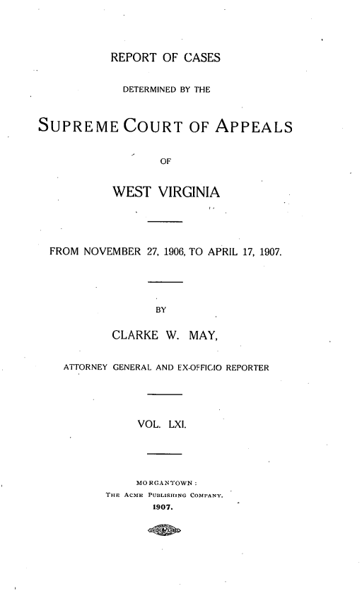 handle is hein.statereports/wvascap0061 and id is 1 raw text is: REPORT OF CASES
DETERMINED BY THE
SUPREME COURT OF APPEALS
OF
WEST VIRGINIA
FROM NOVEMBER 27, 1906, TO APRIL 17, 1907.
BY
CLARKE W. MAY,
ATTORNEY GENERAL AND EX-OFFICIO REPORTER
VOL. LXI.
MORGANTOWN:
THE ACmE PUBLISHING COMPANY.
1907.


