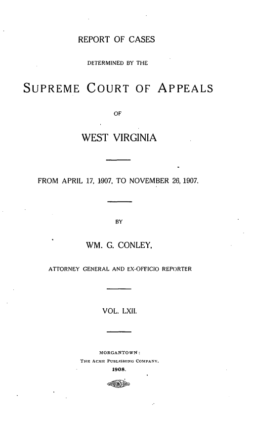 handle is hein.statereports/wvascap0062 and id is 1 raw text is: REPORT OF CASES
DETERMINED BY THE
SUPREME COURT OF APPEALS
OF
WEST VIRGINIA
FROM APRIL 17, 1907, TO NOVEMBER 26, 1907.
BY
WM. G. CONLEY,
ATTORNEY GENERAL AND EX-OFFICIO REPORTER
VOL. LXII.
MORGANTOWN:
THE ACmE PUBLISHING COMPANY.
1908.


