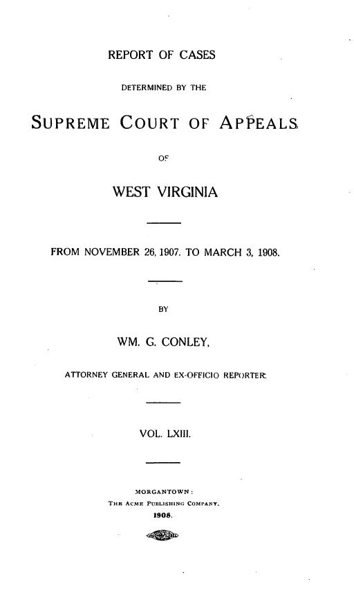 handle is hein.statereports/wvascap0063 and id is 1 raw text is: REPORT OF CASES
DETERMINED BY THE
SUPREME COURT OF APP3EALS,
OF
WEST VIRGINIA
FROM NOVEMBER 26, 1907. TO MARCH 3, 1908.
BY
WM. C. CONLEY,
ATTORNEY GENERAL AND EX-OFFICIO REPORTER7.
VOL. LXIII.
MORGANTOWN:
THi ACME PUBLISHING COMPANY.
1908.


