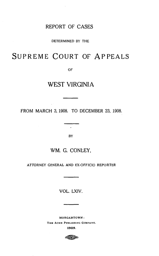 handle is hein.statereports/wvascap0064 and id is 1 raw text is: REPORT OF CASES
DETERMINED BY THE
SUPREME COURT OF APPEALS
OF
WEST VIRGINIA
FROM MARCH 3, 1908. TO DECEMBER 23, 1908.
BY
WM. G. CONLEY,
ATTORNEY GENERAL AND EX-OFFICIO REPORTER
VOL. LXIV.
MORGANTOWN:
THE ACME PUBLISHING COMPANY.
1909.


