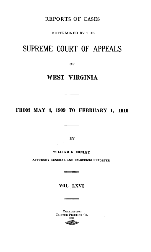 handle is hein.statereports/wvascap0066 and id is 1 raw text is: REPORTS OF CASES
DETERMINED BY THE
SUPREME COURT OF APPEALS
OF
WEST VIRGINIA
FROM    MAY 4, 1909 TO FEBRUARY 1, 1910
BY
WILLIAM G. CONLEY
ATTORNEY GENERAL AND EX-OFFICIO REPORTER
VOL. LXVI
CHARLESTON:
TRIBUNIE PRINTING CO.
1910.



