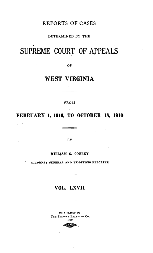 handle is hein.statereports/wvascap0067 and id is 1 raw text is: REPORTS OF CASES
DETERMINED BY THE
SUPREME COURT OF APPEALS
OF
WEST VIRGINIA
FROM
FEBRUARY 1, 1910, TO OCTOBER          18, 1910
BY
.WILLIAM G. CONLEY
ATTORNEY GENERAL AND EX-OFFICIO REPORTER
VOL. LXVII
CHARLESTON
THE TIBNE PRINTING CO.
1910


