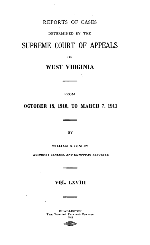 handle is hein.statereports/wvascap0068 and id is 1 raw text is: REPORTS OF CASES

DETERMINED BY THE
SUPREME COURT OF APPEALS
OF
WEST VIRGINIA

FROM

OCTOBER 18, 1910, TO MARCH 7, 1911
BY,
WILLIAM G. CONLEY
ATTORNEY GENERAL AND EX-OFFICIO REPORTER
VQL. LXVIII
OHARLESTON
THE TRIBUNE PRINTING COMPANY
1911


