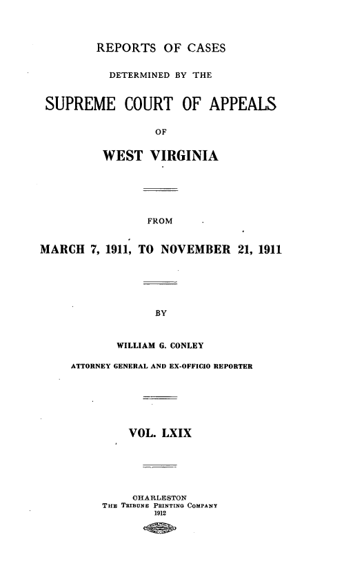 handle is hein.statereports/wvascap0069 and id is 1 raw text is: REPORTS OF CASES
DETERMINED BY THE
SUPREME COURT OF APPEALS
OF
WEST VIRGINIA
FROM
MARCH 7, 1911, TO NOVEMBER 21, 1911
BY
WILLIAM G. CONLEY
ATTORNEY GENERAL AND EX-OFFICIO REPORTER
VOL. LXIX
CHARLESTON
THB TRIBUNE PRINTING COMPANY
1912


