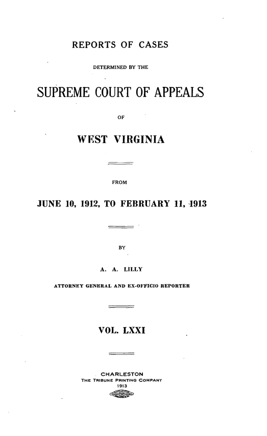handle is hein.statereports/wvascap0071 and id is 1 raw text is: REPORTS OF CASES
DETERMINED BY THE
SUPREME COURT OF APPEALS
OF
WEST VIRGINIA

JUNE 10, 1912,

FROM
TO FEBRUARY 11, 1913

A. A. LILLY
ATTORNEY GENERAL AND EX-OFFICIO REPORTER
VOL. LXXI
CHARLESTON
THE TRIBUNE PRINTING COMPANY
1913


