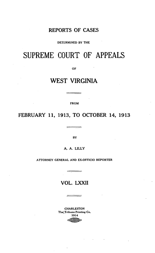 handle is hein.statereports/wvascap0072 and id is 1 raw text is: REPORTS OF CASES
DETERMINED BY THE
SUPREME COURT OF APPEALS
OF
WEST VIRGINIA
FROM
FEBRUARY 11, 1913, TO OCTOBER 14, 1913
BY
A. A. LILLY
ATTORNEY GENERAL AND EX-OFFICIO REPORTER
VOL. LXXII
CHARLESTON
TheTribune Printing Co.
1914


