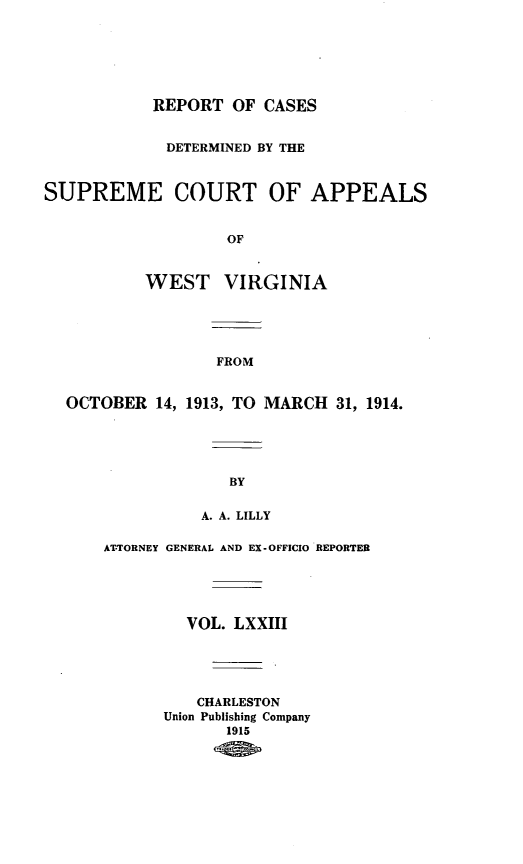 handle is hein.statereports/wvascap0073 and id is 1 raw text is: REPORT OF CASES
DETERMINED BY THE
SUPREME COURT OF APPEALS
OF
WEST VIRGINIA
FROM
OCTOBER 14, 1913, TO MARCH 31, 1914.
BY
A. A. LILLY
ATTORNEY GENERAL AND EX-OFFICIO REPORTER
VOL. LXXIII
CHARLESTON
Union Publishing Company
1915


