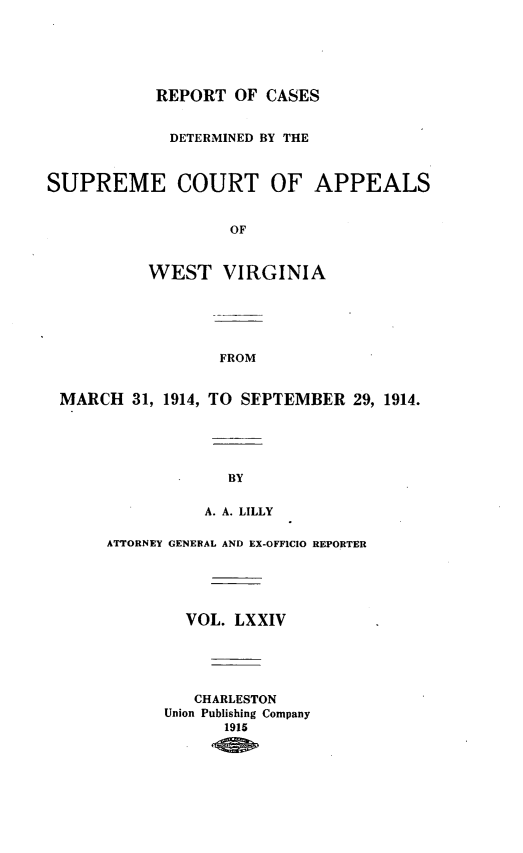 handle is hein.statereports/wvascap0074 and id is 1 raw text is: REPORT OF CASES
DETERMINED BY THE
SUPREME COURT OF APPEALS
OF
WEST VIRGINIA
FROM
MARCH 31, 1914, TO SEPTEMBER 29, 1914.
BY
A. A. LILLY
ATTORNEY GENERAL AND EX-OFFICIO REPORTER
VOL. LXXIV
CHARLESTON
Union Publishing Company
1915


