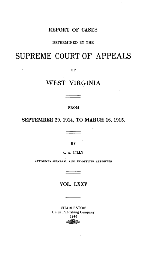 handle is hein.statereports/wvascap0075 and id is 1 raw text is: REPORT OF CASES
DETERMINED BY THE
SUPREME COURT OF APPEALS
OF
WEST VIRGINIA
FROM
SEPTEMBER 29, 1914, TO MARCH 16, 1915.
BY
A. A. LILLY
ATTORNEY .GENERAL AND EX-OFFICIO REPORTER
VOL. LXXV
CHARLESTON
Union Publishing Company
1916



