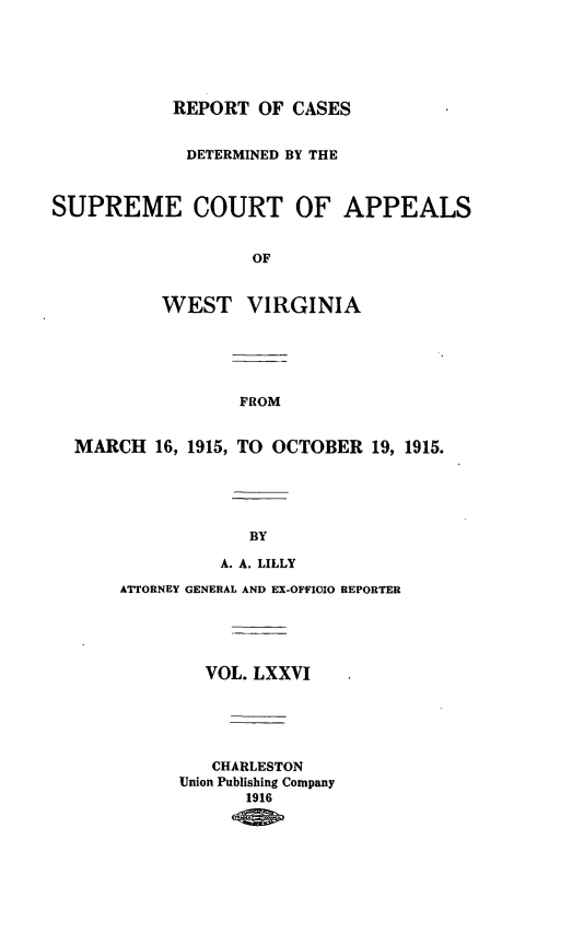 handle is hein.statereports/wvascap0076 and id is 1 raw text is: REPORT OF CASES
DETERMINED BY THE
SUPREME COURT OF APPEALS
OF
WEST VIRGINIA
FROM
MARCH 16, 1915, TO OCTOBER 19, 1915.
BY
A. A. LILLY
ATTORNEY GENERAL AND EX-OFFIOIO REPORTER
VOL. LXXVI
CHARLESTON
Union Publishing Company
1916


