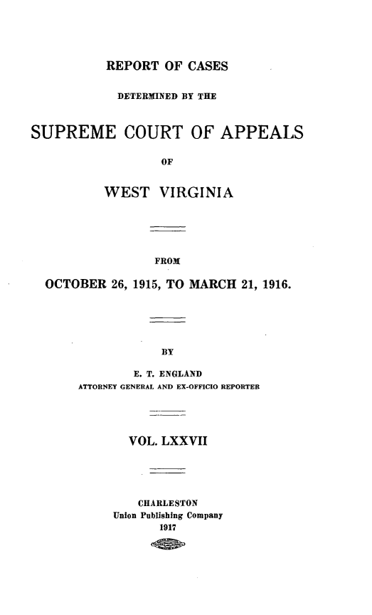 handle is hein.statereports/wvascap0077 and id is 1 raw text is: REPORT OF CASES

DETERMINED BY THE
SUPREME COURT OF APPEALS
OF
WEST VIRGINIA

FROM

OCTOBER 26, 1915, TO MARCH 21, 1916.
BY
E. T. ENGLAND
ATTORNEY GENERAL AND EX-OFFICIO REPORTER

VOL. LXXVII
CHARLE STON
Union Publishing Company
1917


