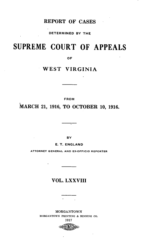 handle is hein.statereports/wvascap0078 and id is 1 raw text is: REPORT OF CASES
DETERMINED BY THE
SUPREME COURT OF APPEALS
OF
WEST VIRGINIA

FROM
MARCH 21, 1916, TO OCTOBER 10, 1916.
BY
E. T. ENGLAND

ATTORNEY GENERAL AND EX-OFFICIO REPORTER
VOL. LXXVIII
MORGANTOWN
MORGANTOWN PRINTING & BINDING CO.
1917
UNONLAE


