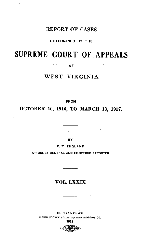 handle is hein.statereports/wvascap0079 and id is 1 raw text is: REPORT OF CASES
DETERMINED BY THE
SUPREME COURT OF APPEALS
OF
WEST VIRGINIA

FROM
OCTOBER 10, 1916, TO MARCH 13, 1917.
BY
E. T. ENGLAND

ATTORNEY GENERAL AND EX-OFFICIO REPORTER
VOL. LXXIX
MORGANTOWN
MORGANTOWN PRINTING AND BINDING 00.
1918
tAqBEL


