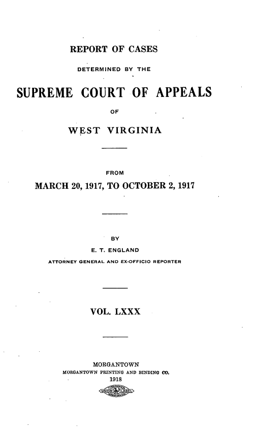 handle is hein.statereports/wvascap0080 and id is 1 raw text is: REPORT OF CASES
DETERMINED BY THE
SUPREME COURT OF APPEALS
OF
WEST VIRGINIA

FROM
MARCH 20, 1917, TO OCTOBER 2,1917
BY
E. T. ENGLAND
ATTORNEY GENERAL AND EX-OFFICIO REPORTER
VOL. LXXX
MORGANTOWN
MORGANTOWN PRINTING AND BINDING CO.
1918
UIN LABEL


