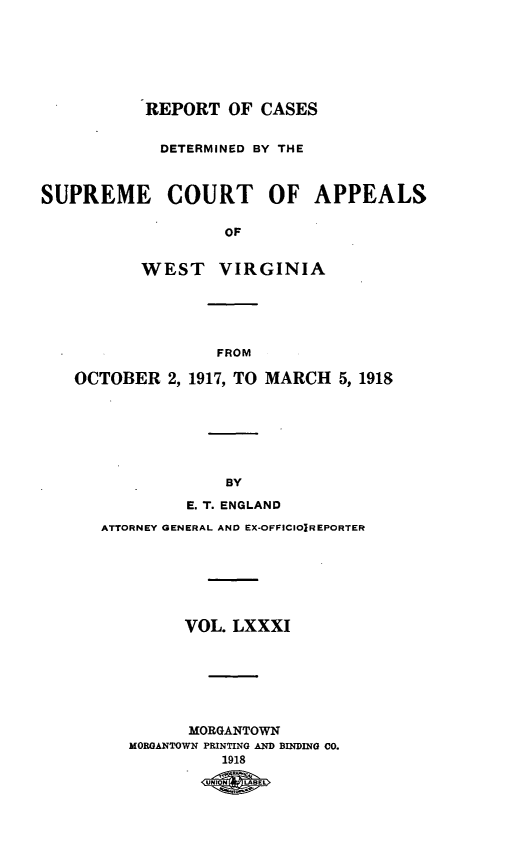 handle is hein.statereports/wvascap0081 and id is 1 raw text is: REPORT OF CASES
DETERMINED BY THE
SUPREME COURT OF APPEALS
OF
WEST VIRGINIA

FROM

OCTOBER 2, 1917, TO MARCH            5, 1918
BY
E. T. ENGLAND
ATTORNEY GENERAL AND EX-OFFICIOIREPORTER
VOL. LXXXI
MORGANTOWN
MORGANTOWN PRINTING AND BINDING Co.
1918
11 m


