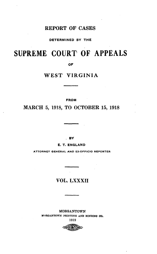 handle is hein.statereports/wvascap0082 and id is 1 raw text is: REPORT OF CASES
DETERMINED BY THE
SUPREME COURT' OF APPEALS
OF
WEST VIRGINIA

FROM
MARCH 5, 1918, TO OCTOBER 15, 1918
BY
E. T. ENGLAND
ATTORNEY GENERAL AND EX-OFFICIO REPORTER
VOL. LXXXII
MORGANTOWN
MOROANTOWN PRINTING AND BINDING O.
1919
UN<K LAE



