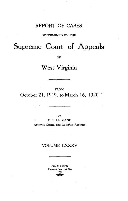 handle is hein.statereports/wvascap0085 and id is 1 raw text is: REPORT OF CASES
DETERMINED BY THE
Supreme Court of Appeals
OF
West V irginia
FROM
October 21, 1919, to March 16, 1920
BY
E. T. ENGLAND
Attorney General and Ex-Officio Reporter
VOLUME LXXXV
CHARLESTON
TanIUNE PRINTING Co.
1920


